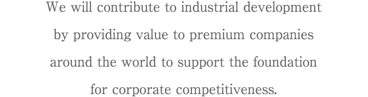We will contribute to industrial development by providing value to premium companies around the world to support the foundation for corporate competitiveness.