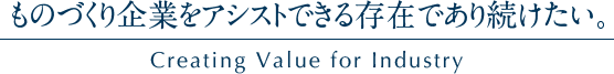 ものづくり企業をアシストできる存在であり続けたい。Creating Value for Industry
