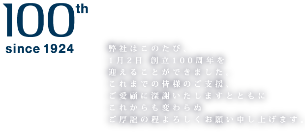 100th since1924 弊社はこのたび、1月2日創立100周年を迎えることができました。これまでの皆様のご支援、ご愛顧に深謝いたしますとともにこれからも変わらぬご交誼の程よろしくお願い申し上げます。